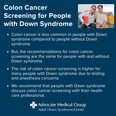 Colon cancer screening for people with Down syndrome. Colon cancer is less common in people with Down syndrome compared to people without Down syndrome. But, the recommendations for colon cancer screening are the same for people with and without Down syndrome. The risk of colon cancer screening is higher for many people with Down syndrome due to testing and anesthesia concerns. We recommend that people with Down syndrome discuss colon cancer screening with their health care professional.