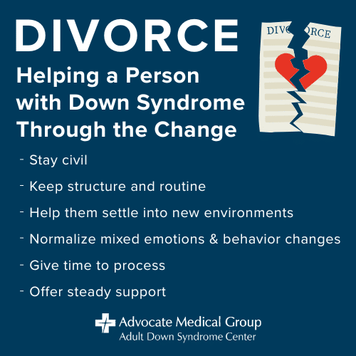 Divorce - Helping a Person with Down Syndrome Through the Change. Stay civil. Keep structure and routine. Help them settle into new environments. Normalize mixed emotions and behavior changes. Give time to process. Offer steady support.