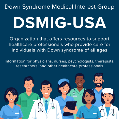 Down Syndrome Medical Interest Group (DSMIG-USA). Organization that offers resources to support healthcare professionals who provide care for individuals with Down syndrome of all ages. Information for physicians, nurses, psychologists, therapists, researchers, and other healthcare professionals.