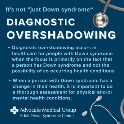 It's not "just Down syndrome." Diagnostic overshadowing occurs in healthcare for people with Down syndrome when the focus is primarily on the fact that a person has Down syndrome and not the possibility of co-occurring health conditions. When a person with Down syndrome has a change in their health, it is important to do a thorough assessment for physical and/or mental health conditions.