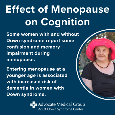 Effect of menopause on cognition. Some women with and without Down syndrome report some confusion and memory impairment during menopause. Entering menopause at a younger age is associated with increased risk of dementia in women with Down syndrome.