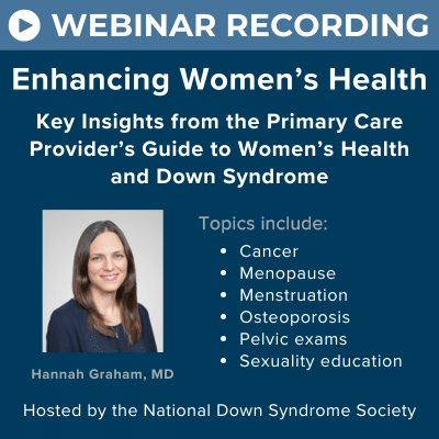 Webinar recording - Enhancing Women's Health: Key Insights from the Primary Care Provider's Guide to Women's Health and Down Syndrome. Topics include cancer, menopause, menstruation, osteoporosis, pelvic exams, and sexuality education. Presented by Hannah Graham, MD, and hosted by the National Down Syndrome Society.