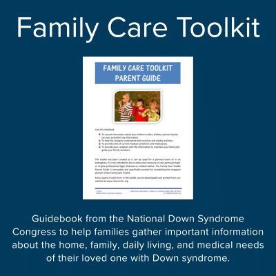 Family Care Toolkit - guidebook from the National Down Syndrome Congress to help families gather important information about the home, family, daily living, and medical needs of their loved one with Down syndrome.