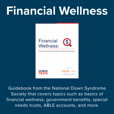 Financial Wellness - guidebook from the National Down Syndrome Society that covers topics such as basics of financial wellness, government benefits, special needs trusts, ABLE accounts, and more.