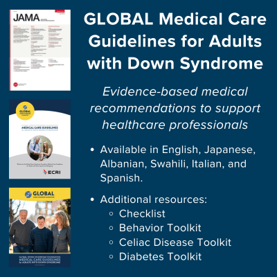 GLOBAL Medical Care Guidelines for Adults with Down Syndrome. Evidence-based medical recommendations to support healthcare professionals. Available in English, Japanese, Albanian, Swahili, Italian, and Spanish. Additional resources include checklist, behavior toolkit, celiac disease toolkit, and diabetes toolkit.
