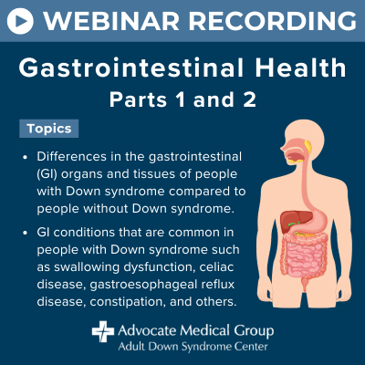 Webinar recording - Gastrointestinal health parts 1 and 2. Topics include differences in the gastrointestinal (GI) organs and tissues of people with Down syndrome compared to people without Down syndrome. GI conditions that are common in people with Down syndrome such as swallowing dysfunction, celiac disease, gastroesophageal reflux disease, constipation, and others.