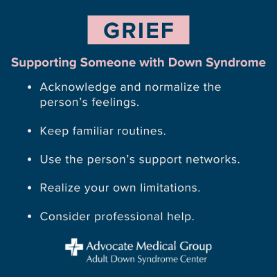 Grief: Supporting Someone with Down Syndrome. Acknowledge and normalize the person's feelings. Keep familiar routines. Use the person's support networks. Realize your own limitations. Consider professional help.