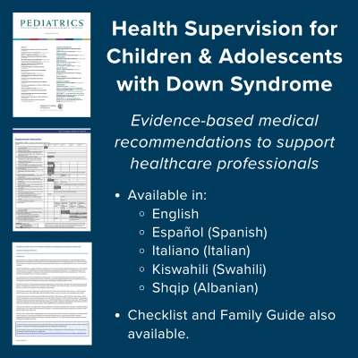 Health Supervision for Children and Adolescents with Down Syndrome. Evidence-based medical recommendations to support healthcare professionals. Available in English, Spanish, Italian, Swahili, and Albanian. Checklist and Family Guide also available.