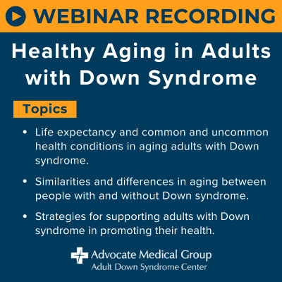 Webinar recording - Healthy aging in adults with Down syndrome. Topics include: Life expectancy and common and uncommon health conditions in aging adults with Down syndrome. Similarities and differences in aging between people with and without Down syndrome. Strategies for supporting adults with Down syndrome in promoting their health.