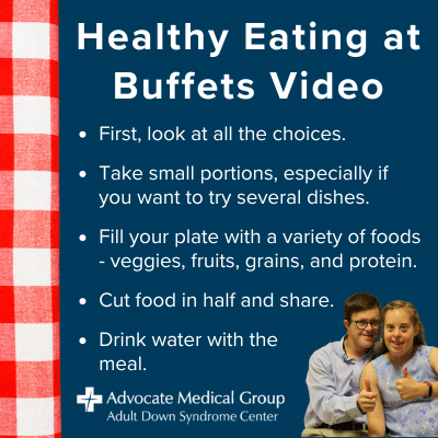 Healthy eating at buffets video. First, look at all the choices. Take small portions, especially if you want to try several dishes. Fill your plate with a variety of foods - veggies, fruits, grains, and protein. Cut food in half and share. Drink water with the meal.