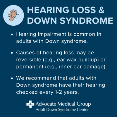 Hearing loss and Down syndrome. Hearing impairment is common in adults with Down syndrome. Causes of hearing loss may be reversible (e.g., ear wax buildup) or permanent (e.g., inner ear damage). We recommend that adults with Down syndrome have their hearing checked every 1-2 years.