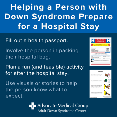 Helping a person with Down syndrome prepare for a hospital stay. Fill out a health passport. Involve the person in packing their hospital bag. Plan a fun (and feasible) activity for after the hospital stay. Use visuals or stories to help the person know what to expect.