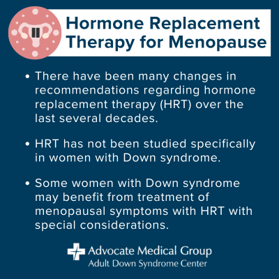 Hormone replacement therapy for menopause. There have been many changes in recommendations regarding hormone replacement therapy (HRT) over the last several decades. HRT has not been studied specifically in women with Down syndrome. Some women with Down syndrome may benefit from treatment of menopausal symptoms with HRT with special considerations.