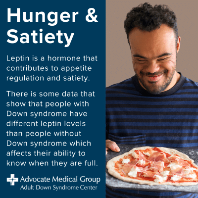 Hunger and satiety. Leptin is a hormone that contributes to appetite regulation and satiety. There is some data that show that people with Down syndrome have different leptin levels than people without Down syndrome which affects their ability to know when they are full.