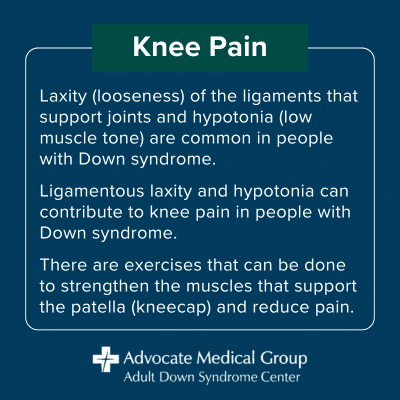 Knee Pain. Laxity (looseness) of the ligaments that support joints and hypotonia (low muscle tone) are common in people with Down syndrome. Ligamentous laxity and hypotonia can contribute to knee pain in people with Down syndrome. There are exercises that can be done to strengthen the muscles that support the patella (kneecap) and reduce pain.