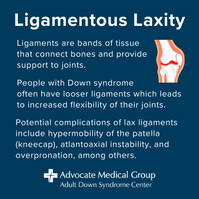 Ligamentous laxity. Ligaments are bands of tissue that connect bones and provide support to joints. People with Down syndrome often have looser ligaments which leads to increased flexibility of their joints. Potential complications of lax ligaments include hypermobility of the patella (kneecap), atlantoaxial instability, and overpronation, among others.