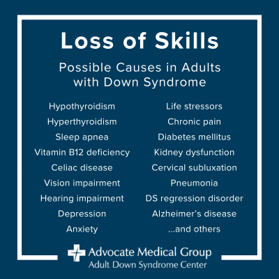 Loss of skills. Possible causes in adults with Down syndrome include hypothyroidism, hyperthyroidism, sleep apnea, vitamin B12 deficiency, celiac disease, vision impairment, hearing impairment, depression, anxiety, life stressors, chronic pain, diabetes mellitus, kidney dysfunction, cervical subluxation, pneumonia, DS regression disorder, Alzheimer's disease, and others.