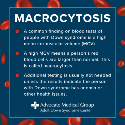 Macrocytosis. A common finding on blood tests of people with Down syndrome is a high mean corpuscular volume (MCV). A high MCV means a person's red blood cells are larger than normal. This is called macrocytosis. Additional testing is usually not needed unless the results indicate the person with Down syndrome has anemia or other health issues.