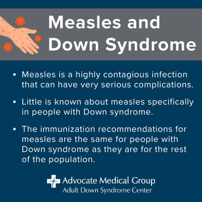 Measles and Down syndrome. Measles is a highly contagious infection that can have very serious complications. Little is known about measles specifically in people with Down syndrome. The immunization recommendations for measles are the same for people with Down syndrome as they are for the rest of the population.