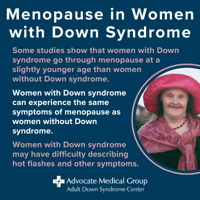 Menopause in women with Down syndrome. Some studies show that women with Down syndrome go through menopause at a slightly younger age than women without Down syndrome. Women with Down syndrome can experience the same symptoms of menopause as women without Down syndrome. Women with Down syndrome may have difficulty describing hot flashes and other symptoms.