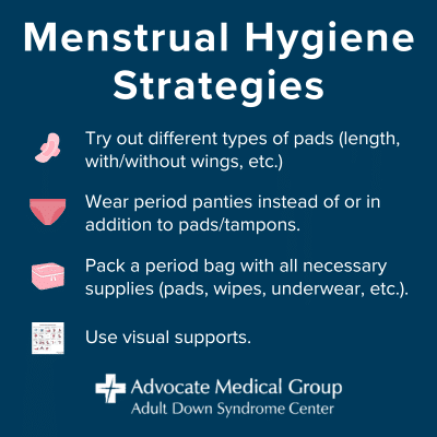 Menstrual hygiene strategies. Try out different types of pads (length, with/without wings, etc.). Wear period panties instead of or in addition to pads/tampons. Pack a period bag with all necessary supplies (pads, wipes, underwear, etc.). Use visual supports.