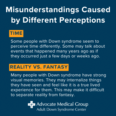 Misunderstandings caused by different perceptions. Time - Some people with Down syndrome perceive time differently. Some may talk about events that happened many years ago as if they occurred just a few days or weeks ago. Reality vs. fantasy - Many people with Down syndrome have strong visual memories. They may internalize things they have seen and feel like it is a true lived experience for them. This may make it difficult to separate reality from fantasy.