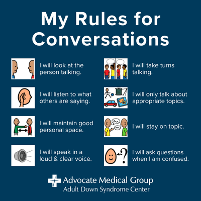 My rules for conversations. I will look at the person talking. I will listen to what others are saying. I will maintain good personal space. I will speak in a loud and clear voice. I will take turns talking. I will only talk about appropriate topics. I will stay on topic. I will ask questions when I am confused.
