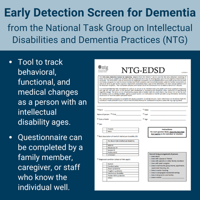 Early Detection Screen for Dementia from the National Task Group on Intellectual Disabilities and Dementia Practices (NTG). Tool to track behavioral, functional, and medical changes as a person with an intellectual disability ages. Questionnaire can be completed by a family member, caregiver, or staff who know the individual well.