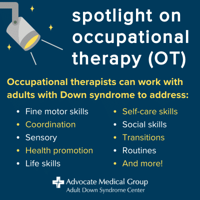 Occupational therapists can work with adults with Down syndrome to address fine motor skills, coordination, sensory, health promotion, life skills, self-care skills, social skills, transitions, routines, and more.