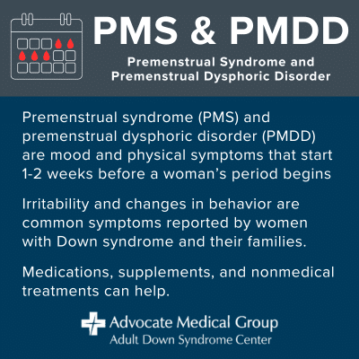 PMS and PMDD. Premenstrual Syndrome and Premenstrual Dysphoric Disorder. Premenstrual syndrome (PMS) and premenstrual dysphoric disorder (PMDD) are mood and physical symptoms that start 1-2 weeks before a woman's period begins. Irritability and changes in behavior are common symptoms reported by women with Down syndrome and their families. Medications, supplements, and nonmedical treatments can help.
