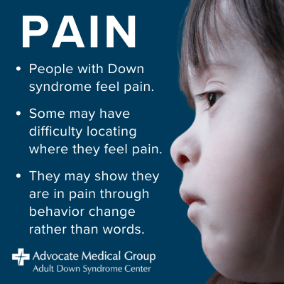 People with Down syndrome feel pain. Some may have difficulty locating where they feel pain. They may show they are in pain through behavior change rather than words.