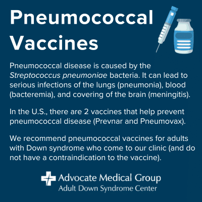 Pneumococcal Vaccines. Pneumococcal disease is caused by the Streptococcus pneumoniae bacteria. It can lead to serious infections of the lungs (pneumonia), blood (bacteremia), and covering of the brain (meningitis). In the U.S., there are 2 vaccines that help prevent pneumococcal disease (Prevnar and Pneumovax). We recommend pneumococcal vaccines for adults with Down syndrome who come to our clinic (and do not have a contraindication to the vaccine).
