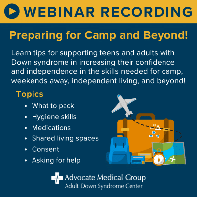 Webinar Recording - Preparing for Camp and Beyond! Learn tips for supporting teens and adults with Down syndrome in increasing their confidence and independence in the skills needed for camp, weekends away, independent living, and beyond! Topics include what to pack, hygiene skills, medications, shared living spaces, consent, and asking for help