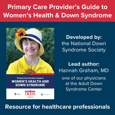 Primary Care Provider's Guide to Women's Health and Down Syndrome. Developed by the National Down Syndrome Society. Lead author was Hannah Graham, MD, one of our physicians at the Adult Down Syndrome Center. Resource for healthcare professionals.