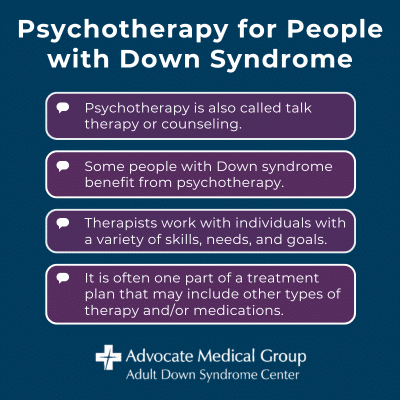 Psychotherapy for People with Down Syndrome. Psychotherapy is also called talk therapy or counseling. Some people with Down syndrome benefit from psychotherapy. Therapists work with individuals with a variety of skills, needs, and goals. It is often one part of a treatment plan that may include other types of therapy and/or medications.