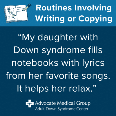 Routines involving writing or copying. "My daughter with Down syndrome fills notebooks with lyrics from her favorite songs. It helps her relax."