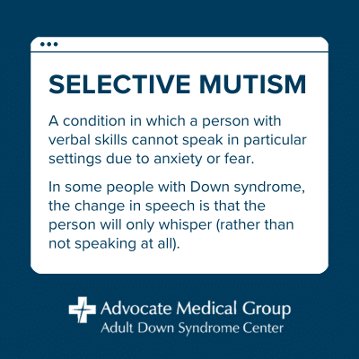 Selective mutism. A condition in which a person with verbal skills cannot speak in particular settings due to anxiety or fear. In some people with Down syndrome, the change in speech is that the person will only whisper (rather than not speaking at all).
