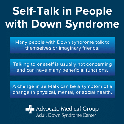 Self-talk in people with Down syndrome. Many people with Down syndrome talk to themselves or imaginary friends. Talking to oneself is usually not concerning and can have many beneficial functions. A change in self-talk can be a symptom of a change in physical, mental, or social health.