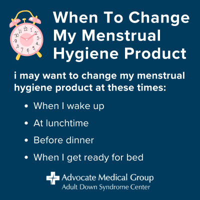 When to change my menstrual hygiene product. I may want to change my menstrual hygiene product at these times: when I wake up, at lunchtime, before dinner, and when I get ready for bed.