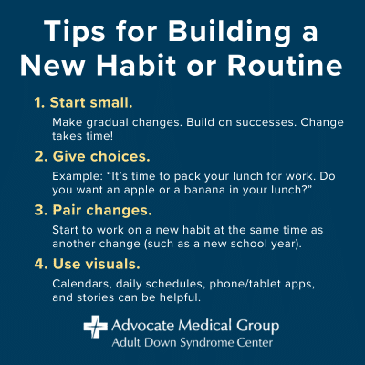 Tips for building a new habit or routine. Start small. Make gradual changes. Build on successes. Change takes time! Give choices. Example: It's time to pack your lunch for work. Do you want an apple or a banana in your lunch? Pair changes. Start to work on a new habit at the same time as another change (such as a new school year). Use visuals. Calendars, daily schedules, phone/tablet apps, and stories can be helpful.