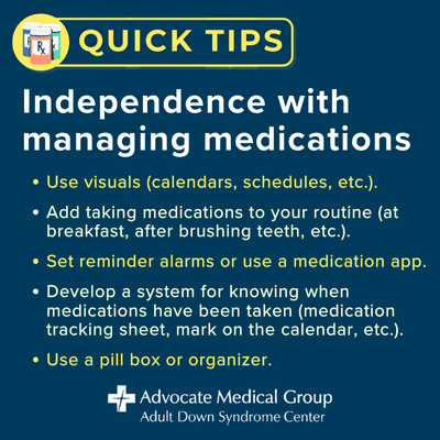 Independence with managing medications. Use visuals (calendars, schedules, etc.). Add taking medications to your routine (at breakfast, after brushing teeth, etc.). Set reminder alarms or use a medication app. Develop a system for knowing when medications have been taken (medication tracking sheet, mark on the calendar, etc.). Use a pill box or organizer.