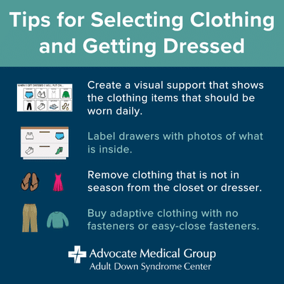 Tips for selecting clothing and getting dressed. Create a visual support that shows the clothing items that should be worn daily. Label drawers with photos of what is inside. Remove clothing that is not in season from the closet or dresser. Buy adaptive clothing with no fasteners or easy close fasteners.