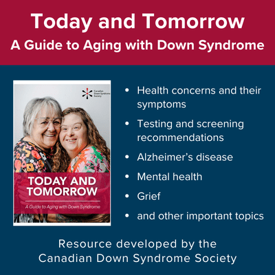 Today and Tomorrow: A Guide to Aging with Down Syndrome. Health concerns and their symptoms, testing and screening recommendations, Alzheimer's disease, mental health, grief, and other important topics. Resource developed by the Canadian Down Syndrome Society