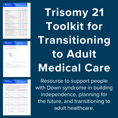 Trisomy 21 toolkit for transitioning to adult medical care. Resource to support people with Down syndrome in building independence, planning for the future, and transitioning to adult healthcare.